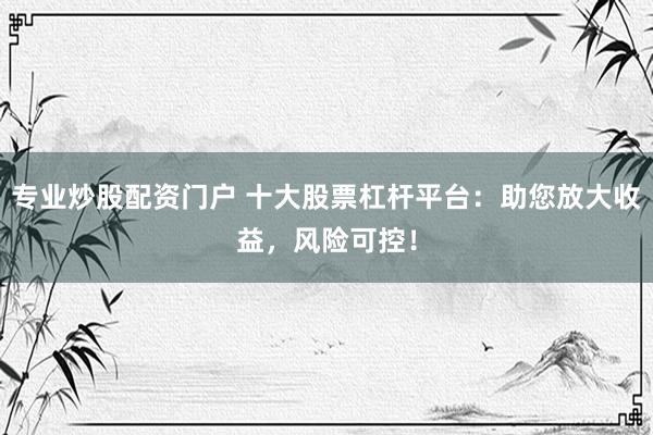 专业炒股配资门户 十大股票杠杆平台：助您放大收益，风险可控！