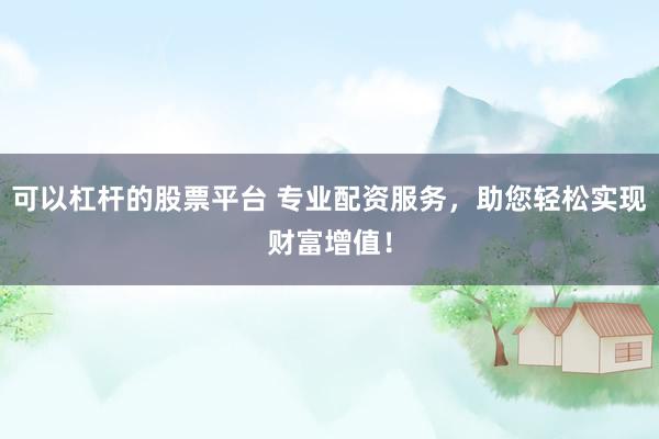 可以杠杆的股票平台 专业配资服务，助您轻松实现财富增值！