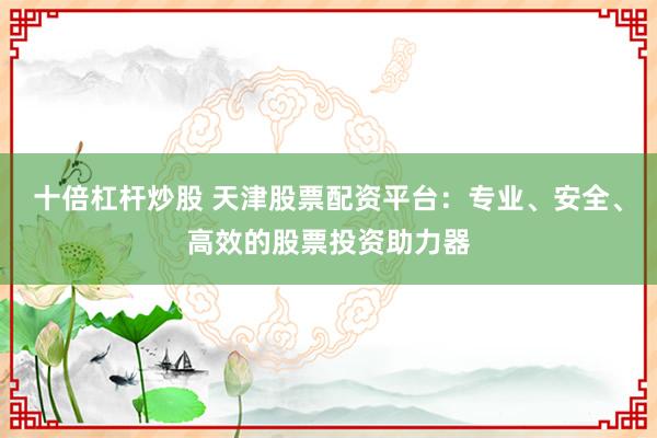 十倍杠杆炒股 天津股票配资平台：专业、安全、高效的股票投资助力器