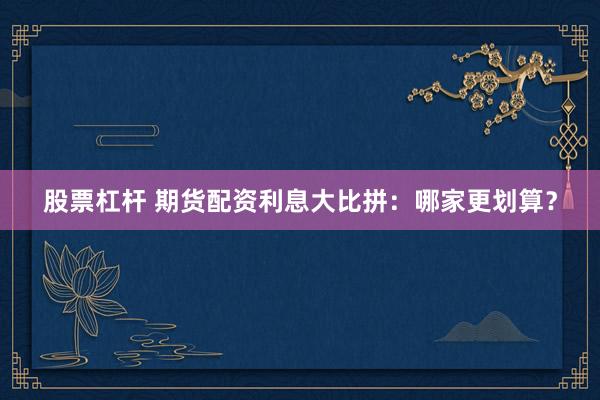 股票杠杆 期货配资利息大比拼：哪家更划算？