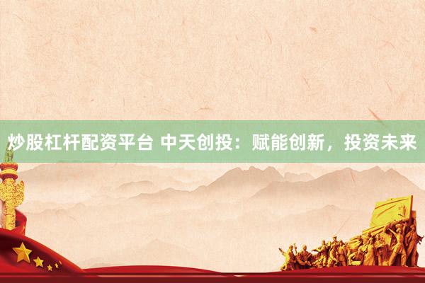 炒股杠杆配资平台 中天创投：赋能创新，投资未来