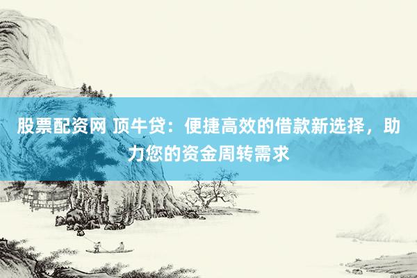 股票配资网 顶牛贷：便捷高效的借款新选择，助力您的资金周转需求