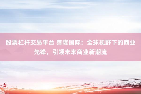 股票杠杆交易平台 善隆国际：全球视野下的商业先锋，引领未来商业新潮流
