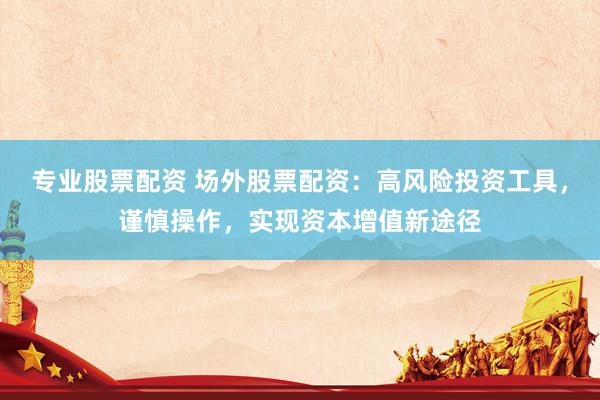 专业股票配资 场外股票配资：高风险投资工具，谨慎操作，实现资本增值新途径