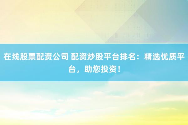 在线股票配资公司 配资炒股平台排名：精选优质平台，助您投资！