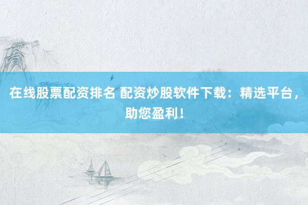 在线股票配资排名 配资炒股软件下载：精选平台，助您盈利！