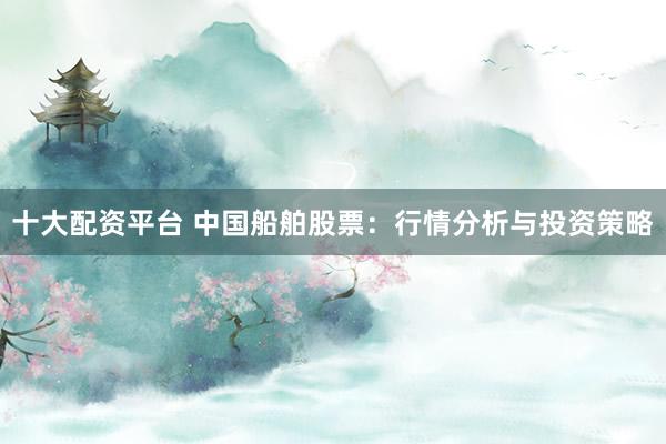十大配资平台 中国船舶股票：行情分析与投资策略