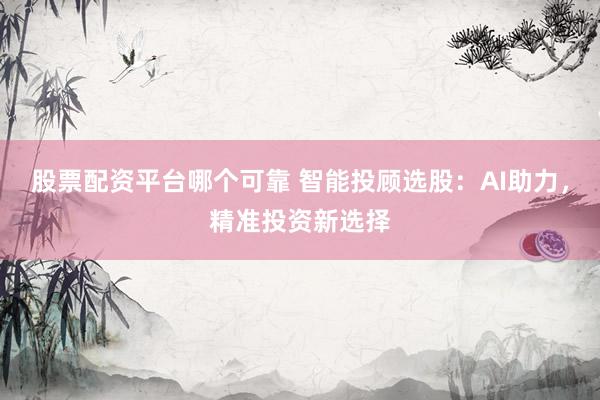 股票配资平台哪个可靠 智能投顾选股：AI助力，精准投资新选择