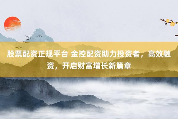 股票配资正规平台 金控配资助力投资者，高效融资，开启财富增长新篇章