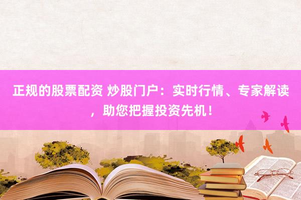正规的股票配资 炒股门户：实时行情、专家解读，助您把握投资先机！