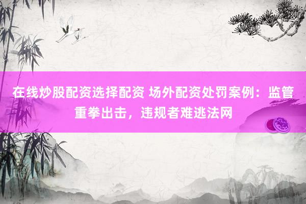 在线炒股配资选择配资 场外配资处罚案例：监管重拳出击，违规者难逃法网