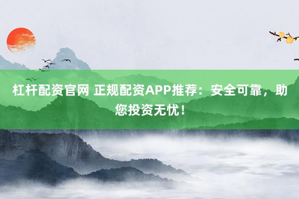 杠杆配资官网 正规配资APP推荐：安全可靠，助您投资无忧！