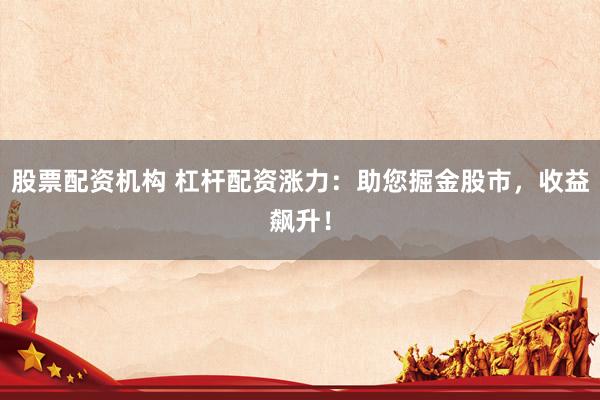 股票配资机构 杠杆配资涨力：助您掘金股市，收益飙升！