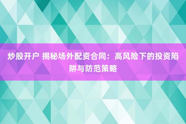 炒股开户 揭秘场外配资合同：高风险下的投资陷阱与防范策略