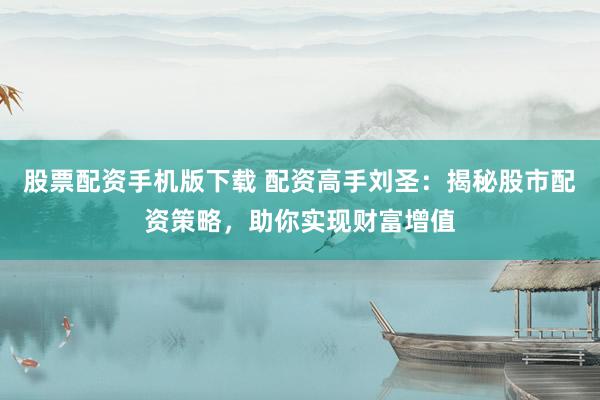 股票配资手机版下载 配资高手刘圣：揭秘股市配资策略，助你实现财富增值