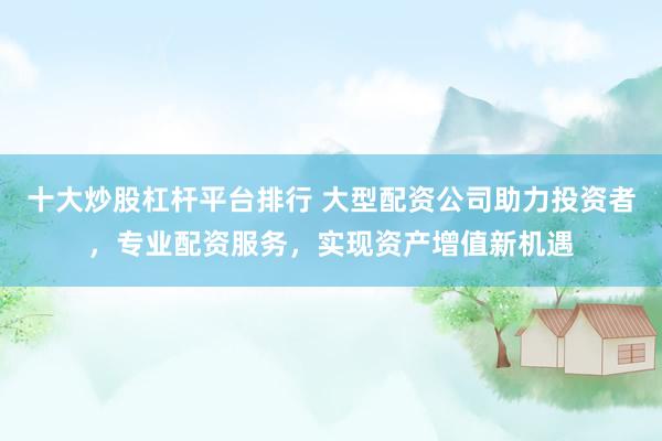 十大炒股杠杆平台排行 大型配资公司助力投资者，专业配资服务，实现资产增值新机遇
