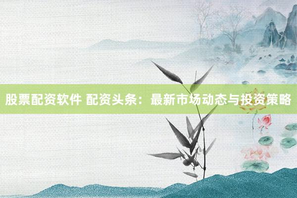 股票配资软件 配资头条：最新市场动态与投资策略