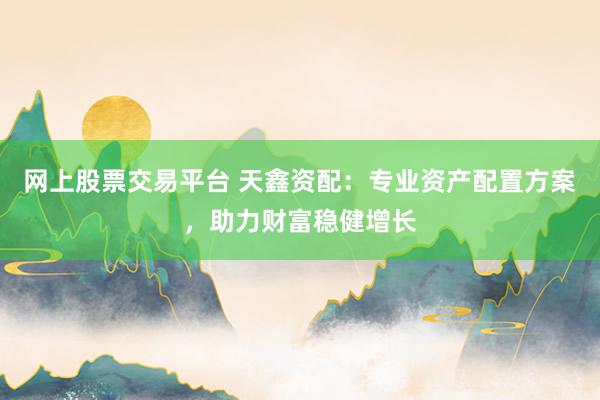 网上股票交易平台 天鑫资配：专业资产配置方案，助力财富稳健增长