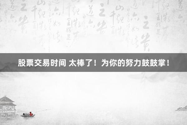 股票交易时间 太棒了！为你的努力鼓鼓掌！