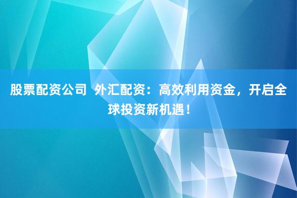 股票配资公司  外汇配资：高效利用资金，开启全球投资新机遇！