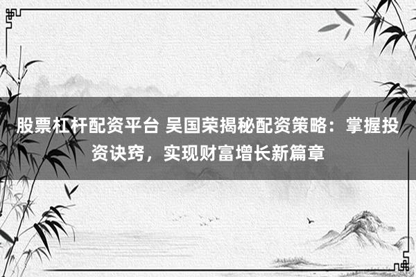 股票杠杆配资平台 吴国荣揭秘配资策略：掌握投资诀窍，实现财富增长新篇章