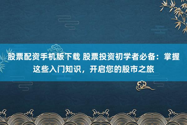 股票配资手机版下载 股票投资初学者必备：掌握这些入门知识，开启您的股市之旅