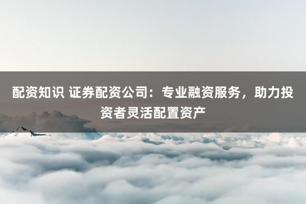 配资知识 证券配资公司：专业融资服务，助力投资者灵活配置资产