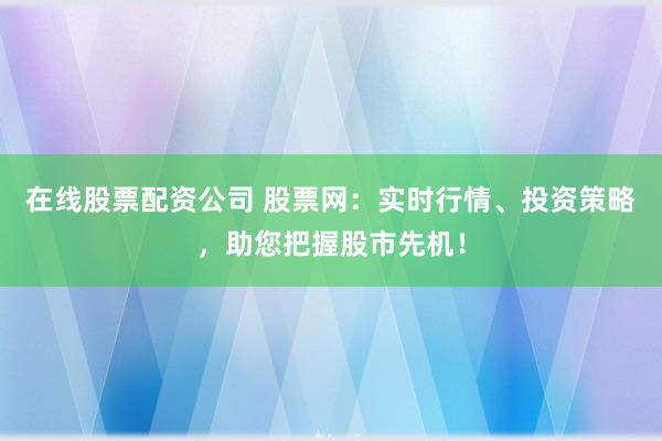 在线股票配资公司 股票网：实时行情、投资策略，助您把握股市先机！