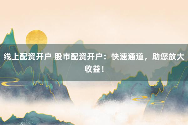 线上配资开户 股市配资开户：快速通道，助您放大收益！