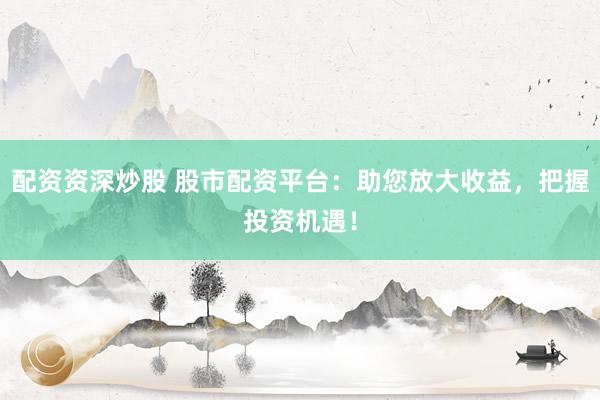 配资资深炒股 股市配资平台：助您放大收益，把握投资机遇！
