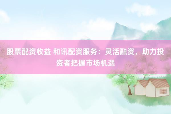 股票配资收益 和讯配资服务：灵活融资，助力投资者把握市场机遇