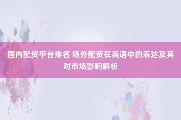 国内配资平台排名 场外配资在英语中的表达及其对市场影响解析