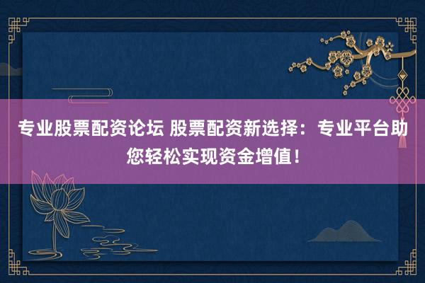 专业股票配资论坛 股票配资新选择：专业平台助您轻松实现资金增值！