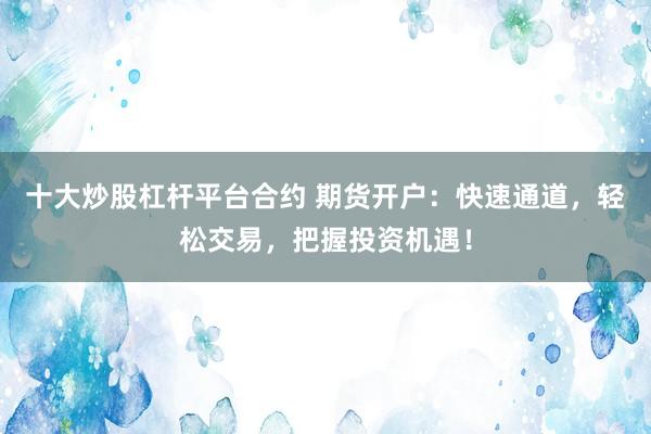 十大炒股杠杆平台合约 期货开户：快速通道，轻松交易，把握投资机遇！