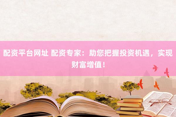 配资平台网址 配资专家：助您把握投资机遇，实现财富增值！