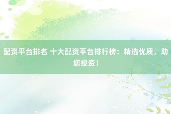 配资平台排名 十大配资平台排行榜：精选优质，助您投资！