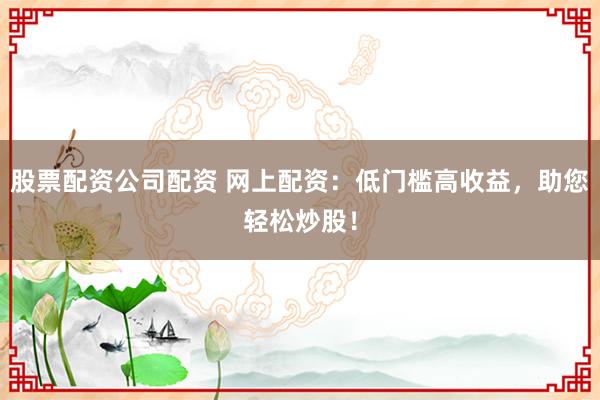 股票配资公司配资 网上配资：低门槛高收益，助您轻松炒股！