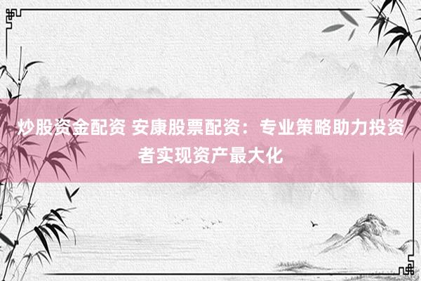 炒股资金配资 安康股票配资：专业策略助力投资者实现资产最大化