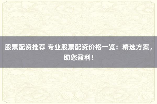 股票配资推荐 专业股票配资价格一览：精选方案，助您盈利！