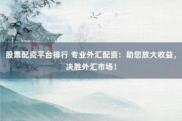 股票配资平台排行 专业外汇配资：助您放大收益，决胜外汇市场！