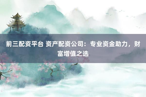 前三配资平台 资产配资公司：专业资金助力，财富增值之选