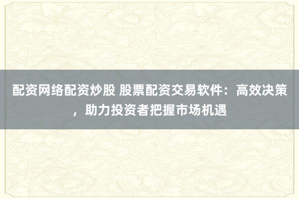 配资网络配资炒股 股票配资交易软件：高效决策，助力投资者把握市场机遇