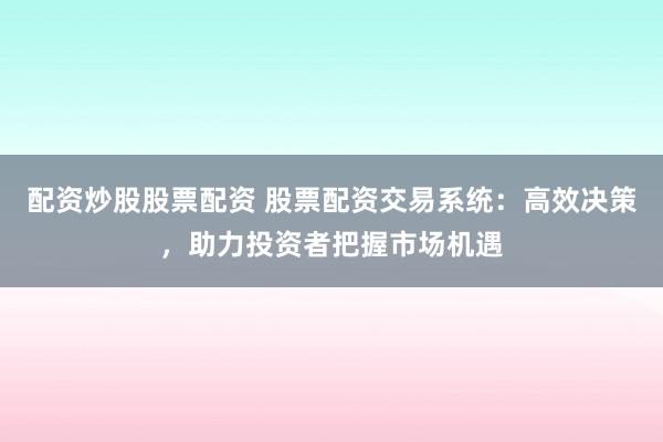配资炒股股票配资 股票配资交易系统：高效决策，助力投资者把握市场机遇