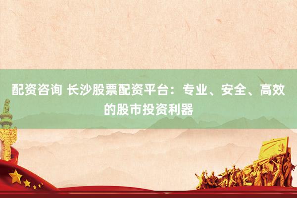 配资咨询 长沙股票配资平台：专业、安全、高效的股市投资利器