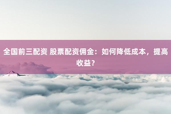 全国前三配资 股票配资佣金：如何降低成本，提高收益？