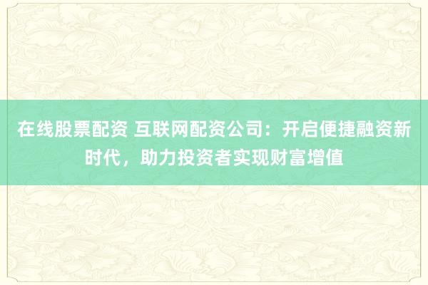 在线股票配资 互联网配资公司：开启便捷融资新时代，助力投资者实现财富增值