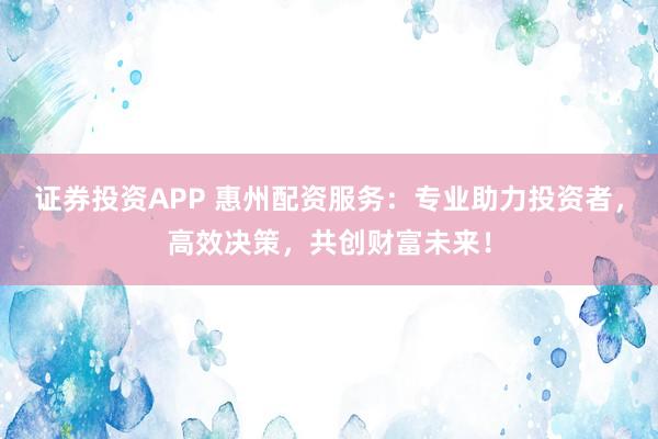 证券投资APP 惠州配资服务：专业助力投资者，高效决策，共创财富未来！