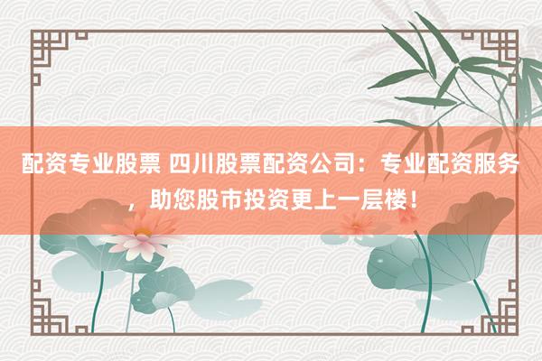 配资专业股票 四川股票配资公司：专业配资服务，助您股市投资更上一层楼！