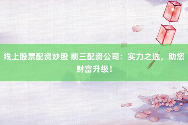 线上股票配资炒股 前三配资公司：实力之选，助您财富升级！