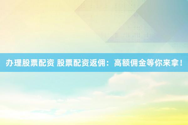 办理股票配资 股票配资返佣：高额佣金等你来拿！